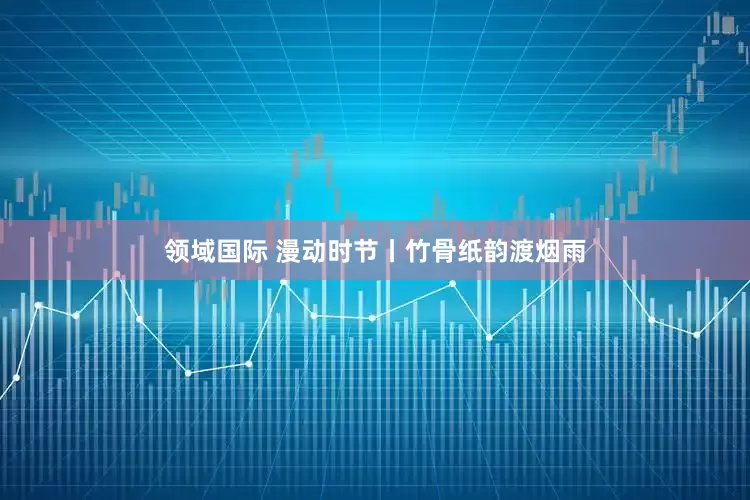 领域国际 漫动时节丨竹骨纸韵渡烟雨