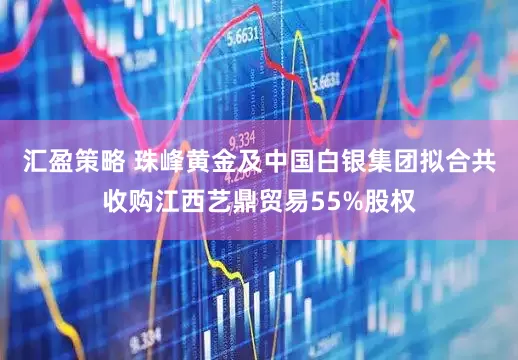 汇盈策略 珠峰黄金及中国白银集团拟合共收购江西艺鼎贸易55%股权
