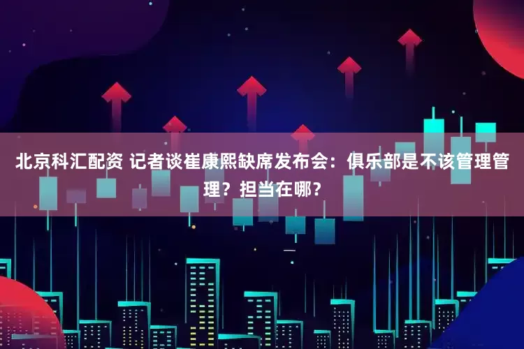 北京科汇配资 记者谈崔康熙缺席发布会：俱乐部是不该管理管理？担当在哪？