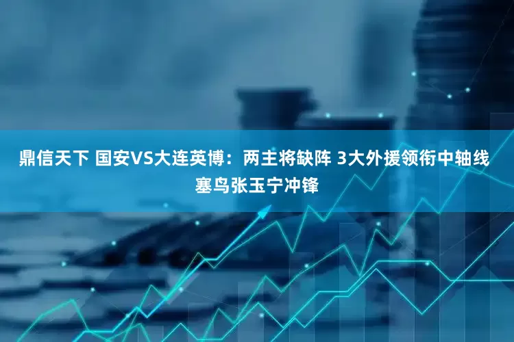 鼎信天下 国安VS大连英博：两主将缺阵 3大外援领衔中轴线 塞鸟张玉宁冲锋
