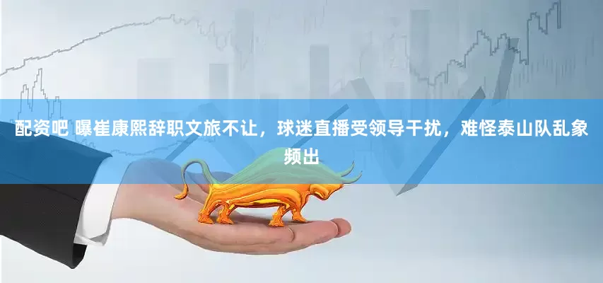 配资吧 曝崔康熙辞职文旅不让，球迷直播受领导干扰，难怪泰山队乱象频出