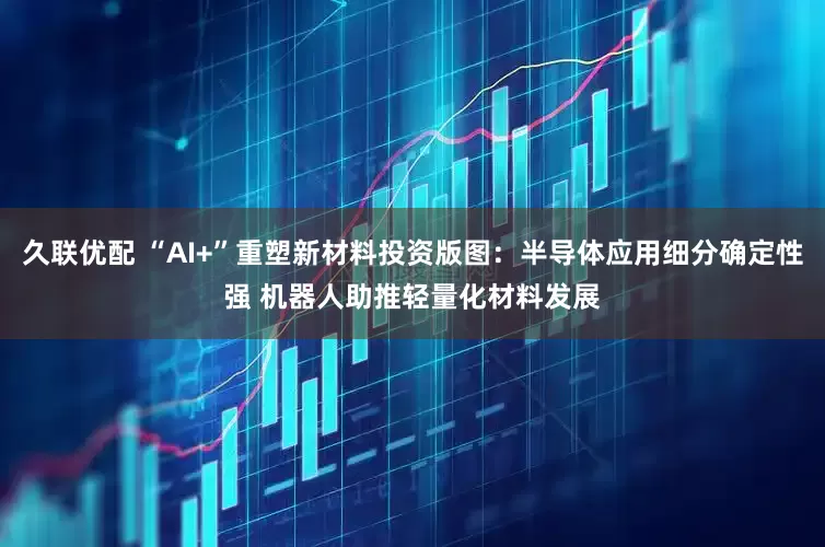 久联优配 “AI+”重塑新材料投资版图：半导体应用细分确定性强 机器人助推轻量化材料发展