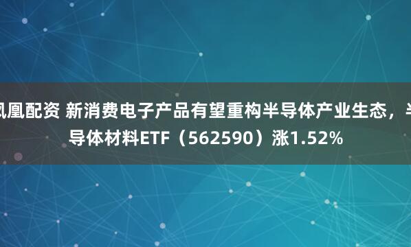 凤凰配资 新消费电子产品有望重构半导体产业生态，半导体材料ETF（562590）涨1.52%