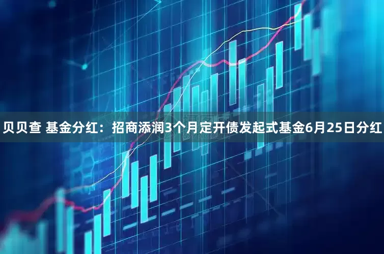 贝贝查 基金分红：招商添润3个月定开债发起式基金6月25日分红