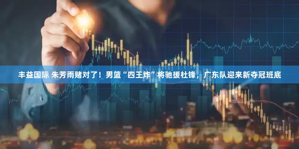 丰益国际 朱芳雨赌对了！男篮“四王炸”将驰援杜锋，广东队迎来新夺冠班底