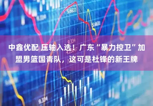 中鑫优配 压轴入选！广东“暴力控卫”加盟男篮国青队，这可是杜锋的新王牌