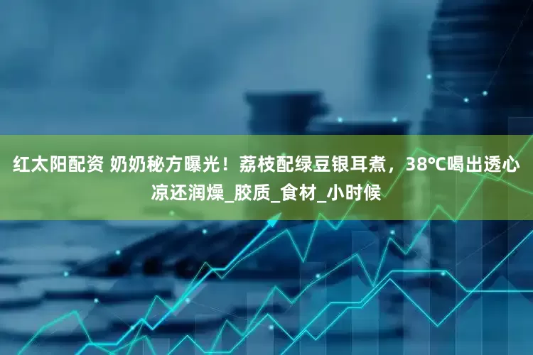 红太阳配资 奶奶秘方曝光！荔枝配绿豆银耳煮，38℃喝出透心凉还润燥_胶质_食材_小时候