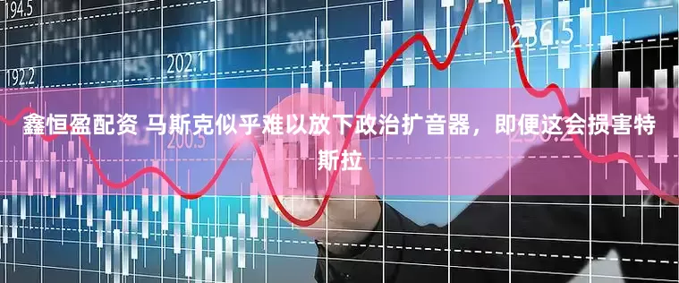鑫恒盈配资 马斯克似乎难以放下政治扩音器，即便这会损害特斯拉