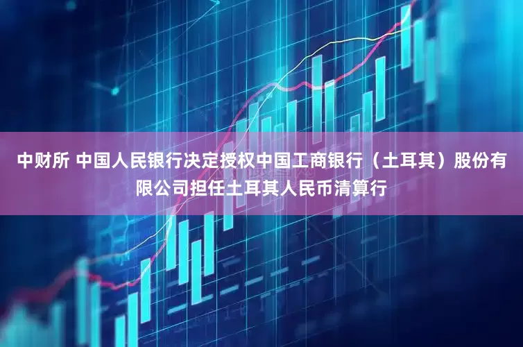 中财所 中国人民银行决定授权中国工商银行（土耳其）股份有限公司担任土耳其人民币清算行