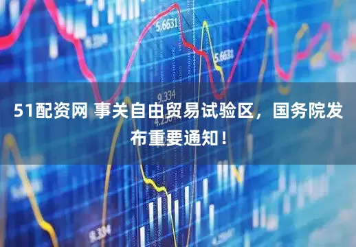 51配资网 事关自由贸易试验区，国务院发布重要通知！
