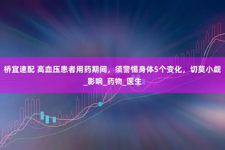 桥宜速配 高血压患者用药期间，须警惕身体5个变化，切莫小觑_影响_药物_医生