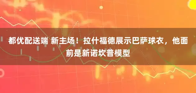 都优配送端 新主场！拉什福德展示巴萨球衣，他面前是新诺坎普模型
