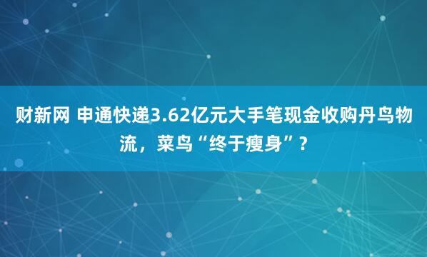 财新网 申通快递3.62亿元大手笔现金收购丹鸟物流，菜鸟“终于瘦身”？