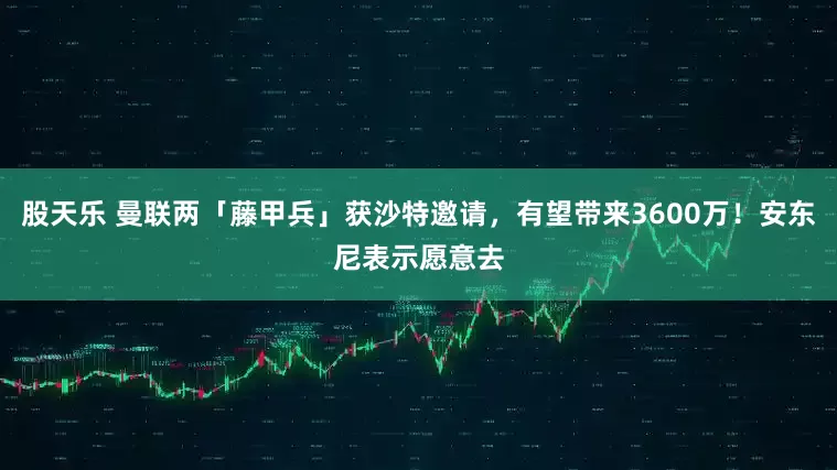 股天乐 曼联两「藤甲兵」获沙特邀请，有望带来3600万！安东尼表示愿意去