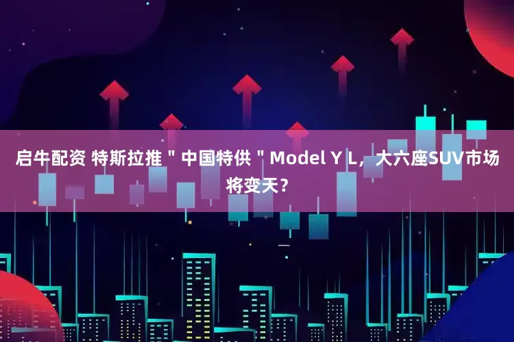 启牛配资 特斯拉推＂中国特供＂Model Y L，大六座SUV市场将变天？