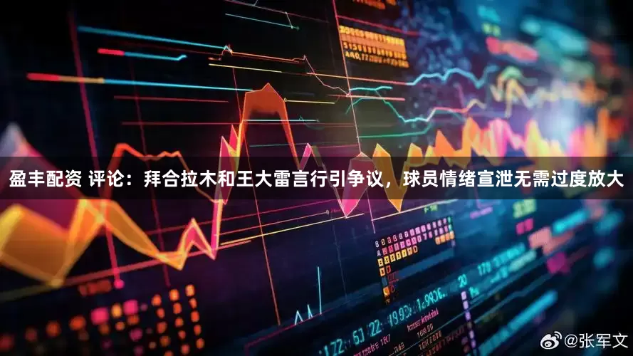 盈丰配资 评论：拜合拉木和王大雷言行引争议，球员情绪宣泄无需过度放大