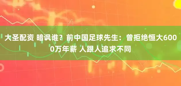大圣配资 暗讽谁？前中国足球先生：曾拒绝恒大6000万年薪 人跟人追求不同