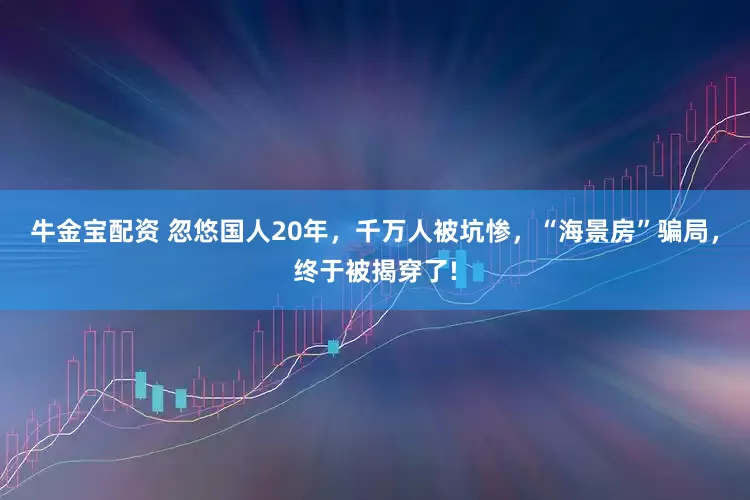 牛金宝配资 忽悠国人20年，千万人被坑惨，“海景房”骗局，终于被揭穿了!
