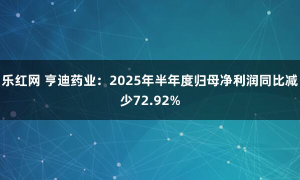 乐红网 亨迪药业：2025年半年度归母净利润同比减少72.92%