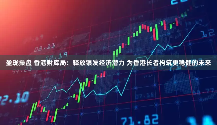 盈珑操盘 香港财库局：释放银发经济潜力 为香港长者构筑更稳健的未来