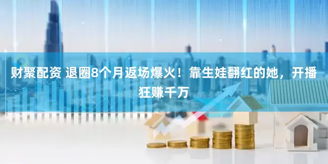 财聚配资 退圈8个月返场爆火！靠生娃翻红的她，开播狂赚千万