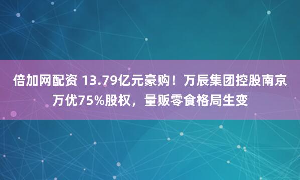 倍加网配资 13.79亿元豪购！万辰集团控股南京万优75%股权，量贩零食格局生变