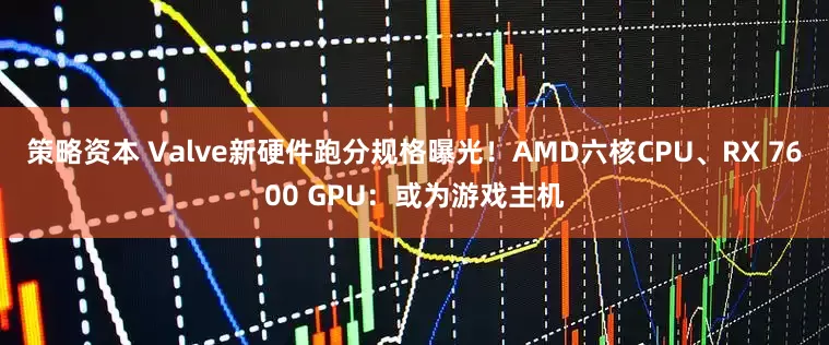 策略资本 Valve新硬件跑分规格曝光！AMD六核CPU、RX 7600 GPU：或为游戏主机
