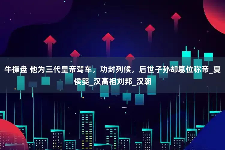 牛操盘 他为三代皇帝驾车，功封列候，后世子孙却篡位称帝_夏侯婴_汉高祖刘邦_汉朝