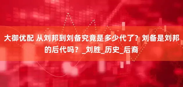 大御优配 从刘邦到刘备究竟是多少代了？刘备是刘邦的后代吗？_刘胜_历史_后裔