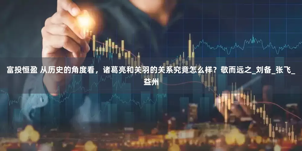 富投恒盈 从历史的角度看，诸葛亮和关羽的关系究竟怎么样？敬而远之_刘备_张飞_益州