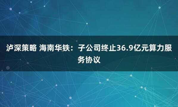 泸深策略 海南华铁：子公司终止36.9亿元算力服务协议