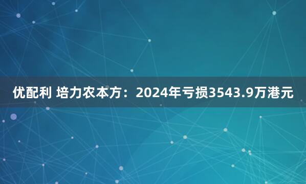 优配利 培力农本方：2024年亏损3543.9万港元