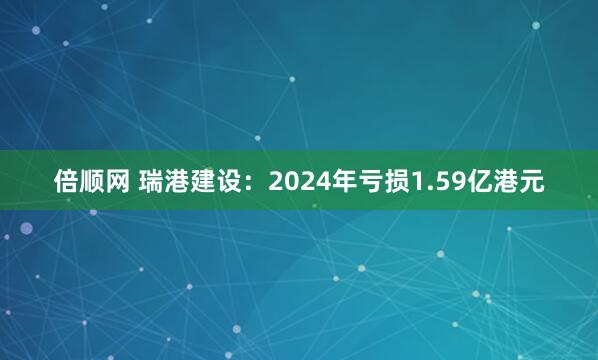 倍顺网 瑞港建设:2024年亏损1.59亿港元