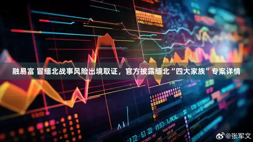 融易富 冒缅北战事风险出境取证，官方披露缅北“四大家族”专案详情