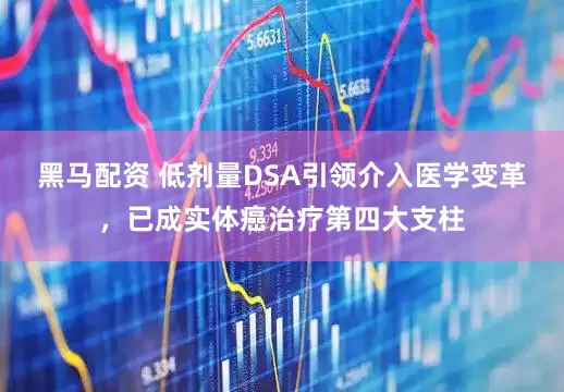 黑马配资 低剂量DSA引领介入医学变革，已成实体癌治疗第四大支柱
