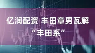 亿润配资 丰田章男瓦解“丰田系”