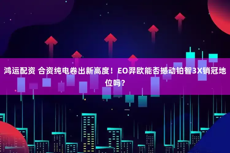 鸿运配资 合资纯电卷出新高度！EO羿欧能否撼动铂智3X销冠地位吗？