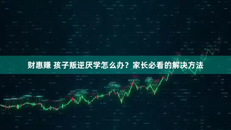 财惠赚 孩子叛逆厌学怎么办？家长必看的解决方法