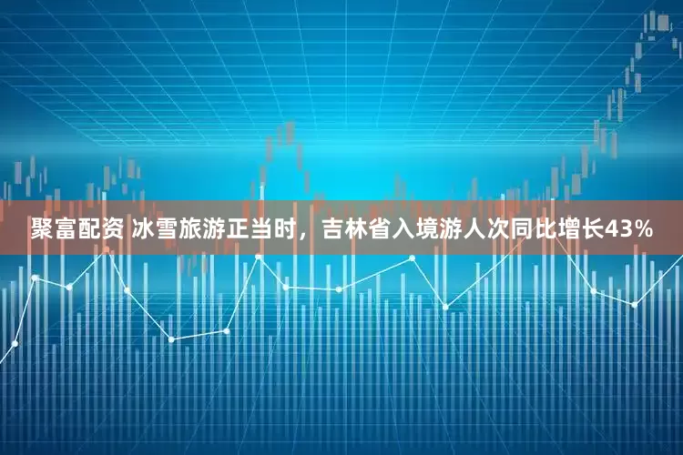 聚富配资 冰雪旅游正当时，吉林省入境游人次同比增长43%