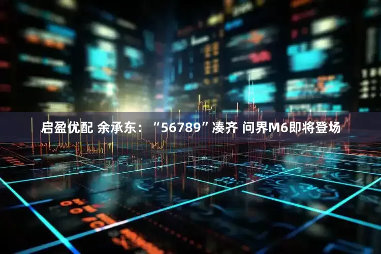 启盈优配 余承东：“56789”凑齐 问界M6即将登场