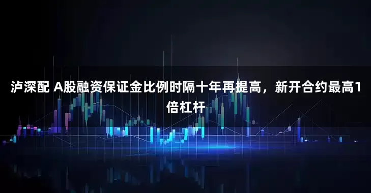 泸深配 A股融资保证金比例时隔十年再提高，新开合约最高1倍杠杆