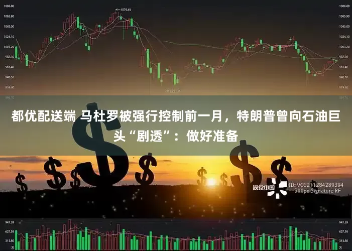 都优配送端 马杜罗被强行控制前一月，特朗普曾向石油巨头“剧透”：做好准备