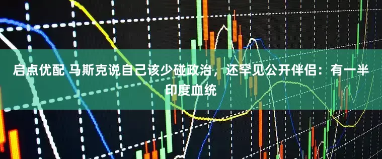 启点优配 马斯克说自己该少碰政治，还罕见公开伴侣：有一半印度血统