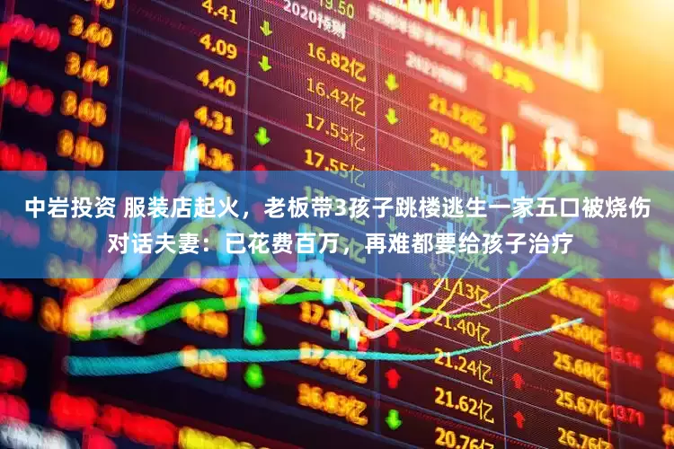 中岩投资 服装店起火，老板带3孩子跳楼逃生一家五口被烧伤 对话夫妻：已花费百万，再难都要给孩子治疗